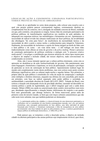 4
L Ó G I C A S D E A Ç Ã O A C O N F R O N T O : C I D A D A N I A P A R T I C I P A T I V A
V E R S U S P R Á T I C A S P O L Í T IC A S A R R A I G A D A S
Antes de se aprofundar no cerne desta proposta, cabe colocar uma ressalva sem a
qual este projeto poderia parecer extremamente ingênuo, extremamente idealista ou
completamente fora de contexto, isto é, desligado da realidade concreta do Brasil, realidade
em que, pelo contrário, esta proposta se origina. Iremos falar de construção participativa de
políticas públicas, de transformações significativas nos modelos de ação adotados, de
adequação nos esquemas teóricos, nas metodologias e ferramentas em uso. Apontaremos a
necessidade de radical revisão dos cânones tradicionais do fazer políticas, da inviabilidade
das abordagens “de cima para baixo”, da insuficiência da racionalidade técnica e da
necessidade de abrir a porta a outras razões e conhecimentos para integrá-la. Falaremos,
finalmente, da necessidade de incluirmos o sujeito de forma integral na tarefa de lidar com
o bem público e de como – em vista desta meta – é útil trafegar em áreas tidas
tradicionalmente como alheias ao tema do governo e do policy-making. Pensar o processo
de construção participativa de políticas conforme a analogia com “o processo criativo
multi-atorial” e investigar a contribuição que técnicas artísticas de vários tipos trazem para
o objetivo de ampliar a inclusão cidadã, são nossos objetivos, nada convencionais ou
condicionados ao existente.
Aliás, não é nossa intenção ignorar que a cultura política dominante, como esta se
apresenta no desdobrar-se da ação institucionalizada de governo, fala patentemente uma
outra linguagem: clientelismo e nepotismo, ao invés de participação, corrupção e privilégio
do particular ao invés da valorização do bem público. Aparentemente nenhum lugar do
mundo está completamente isento destes problemas, mas com certeza neste ponto existem
diferenças significativas entre as culturas anglo-saxões e aquelas latinas. Nas primeiras, a
própria idéia de ação pública é constituída em volta da noção de composição e mediação
entre múltiplos e distintos interesses, enquanto nas últimas ela vem concebida, pelo menos
em princípio, com base na radical separação entre poder público e sociedade, na
unilateralidade e autoridade absoluta do Estado (SCLAVI, 2002). Falando do Brasil, com
certeza a situação está alcançando níveis de gravidade absoluta, causando tal descrédito no
sistema político e perda de legitimidade, que é difícil imaginar qual será a saída desta
situação. Milani (2006) nos ajuda na caracterização deste cenário sócio-político num texto
que, abordando especificamente a situação baiana, infelizmente diz respeito a um quadro
bem mais generalizado, que abrange inclusive, de forma transversal, países tanto do
primeiro como do terceiro mundo, se bem que com traços culturais característicos que não
cabe neste texto salientar, mas que também poderiam ser destacados:
“[...] a participação política dos cidadãos e o desenvolvimento de uma democracia participativa se
confrontam com as contradições de uma história contemporânea marcada, inter alia, por práticas
clientelistas, uma concepção patrimonialista do bem público, uma idéia individual do poder
fomentada pelo Carlismo, o formalismo institucional, a falta de transparência do setor público
governamental, uma fraca tradição de apoio às infra-estruturas cívicas, a ausência generalizada de
espaços públicos de deliberação democrática [...]” (MILANI, p.180).
Pode parecer que, se tomarmos a sério a descrição acima, o objetivo de inclusão
cidadã via abertura participativa das arenas políticas seja simplesmente inviável, quer dizer,
 