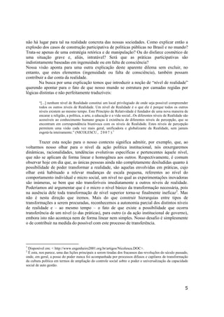 5
não há lugar para tal na realidade concreta das nossas sociedades. Como explicar então a
explosão dos casos de construção participativa de políticas públicas no Brasil e no mundo?
Trata-se apenas de uma estratégia retórica e de manipulação? Ou do disfarce cosmético de
uma situação grave e, aliás, intratável? Será que as práticas participativas são
indistintamente baseadas em ingenuidade ou em falta de consciência?
Nossa visão aponta para uma outra explicação deste aparente dilema sem excluir, no
entanto, que estes elementos (ingenuidade ou falta de consciência), também possam
contribuir a dar conta da realidade.
Na busca por uma explicação temos que introduzir a noção de “nível de realidade”
querendo apontar para o fato de que nosso mundo se estrutura por camadas regidas por
lógicas distintas e não perfeitamente traduzíveis:
“[...] nenhum nível de Realidade constitui um local privilegiado de onde seja possível compreender
todos os outros níveis de Realidade. Um nível de Realidade é o que ele é porque todos os outros
níveis existem ao mesmo tempo. Este Princípio de Relatividade é fundador de uma nova maneira de
encarar a religião, a política, a arte, a educação e a vida social...Os diferentes níveis de Realidade são
acessíveis ao conhecimento humano graças à existência de diferentes níveis de percepção, que se
encontram em correspondência biunívoca com os níveis de Realidade. Estes níveis de percepção
permitem uma visão cada vez mais geral, unificadora e globalizante da Realidade, sem jamais
esgotá-la inteiramente.” (NICOLESCU , 2 0 0 7 ).1
Trazer esta noção para o nosso contexto significa admitir, por exemplo, que, ao
voltarmos nosso olhar para o nível da ação política institucional, nós enxergaremos
dinâmicas, racionalidades, tendências evolutivas específicas e pertencentes àquele nível,
que não se aplicam de forma linear e homogênea aos outros. Respectivamente, é comum
observar hoje em dia que, as únicas pessoas ainda não completamente desiludidas quanto à
possibilidade de poder transformar a realidade, são aquelas envolvidas em práticas, cujo
olhar está habituado a relevar mudanças de escala pequena, referentes ao nível do
comportamento individual e micro social, um nível no qual as experimentações inovadoras
são inúmeras, se bem que não transferíveis imediatamente a outros níveis de realidade.
Poderíamos até argumentar que é o micro o nível básico da transformação necessária, pois
na ausência dele toda transformação de nível superior torna-se finalmente ineficaz2
. Mas
não é nesta direção que iremos. Mais do que construir hierarquias entre tipos de
transformações a serem procuradas, reconhecemos a autonomia parcial dos distintos níveis
de realidade e – ao mesmo tempo – o fato de que existe a possibilidade que ocorra
transferência de um nível (o das práticas), para outro (o da ação institucional de governo),
embora isto não aconteça nem de forma linear nem simples. Nosso desafio é simplesmente
o de contribuir na medida do possível com este processo de transferência.
1
Disponível em: < http://www.engenheiro2001.org.br/artigos/Nicolescu.DOC>.
2
É esta, nos parece, uma das lições principais a serem tiradas dos fracassos das revoluções do século passado,
onde, em geral, a posse do poder nunca foi acompanhada por processos difusos e capilares de transformação
da cultura política em termos de ampliação do controle social sobre o poder e universalização da capacidade
social de auto gestão.
 