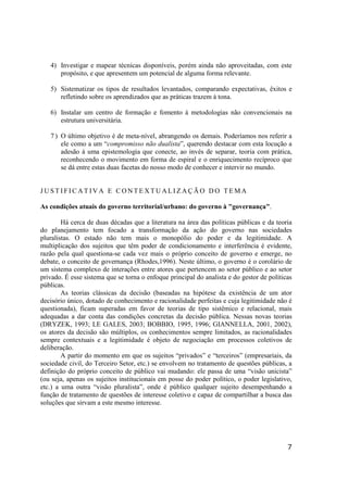 7
4) Investigar e mapear técnicas disponíveis, porém ainda não aproveitadas, com este
propósito, e que apresentem um potencial de alguma forma relevante.
5) Sistematizar os tipos de resultados levantados, comparando expectativas, êxitos e
refletindo sobre os aprendizados que as práticas trazem à tona.
6) Instalar um centro de formação e fomento à metodologias não convencionais na
estrutura universitária.
7 ) O último objetivo é de meta-nível, abrangendo os demais. Poderíamos nos referir a
ele como a um “compromisso não dualista”, querendo destacar com esta locução a
adesão à uma epistemologia que conecte, ao invés de separar, teoria com prática,
reconhecendo o movimento em forma de espiral e o enriquecimento recíproco que
se dá entre estas duas facetas do nosso modo de conhecer e intervir no mundo.
J U S T I F I C A T I V A E C O N T E X T U A LI Z A Ç Ã O D O T E M A
As condições atuais do governo territorial/urbano: do governo à "governança".
Há cerca de duas décadas que a literatura na área das políticas públicas e da teoria
do planejamento tem focado a transformação da ação do governo nas sociedades
pluralistas. O estado não tem mais o monopólio do poder e da legitimidade. A
multiplicação dos sujeitos que têm poder de condicionamento e interferência é evidente,
razão pela qual questiona-se cada vez mais o próprio conceito de governo e emerge, no
debate, o conceito de governança (Rhodes,1996). Neste último, o governo é o corolário de
um sistema complexo de interações entre atores que pertencem ao setor público e ao setor
privado. É esse sistema que se torna o enfoque principal do analista e do gestor de políticas
públicas.
As teorias clássicas da decisão (baseadas na hipótese da existência de um ator
decisório único, dotado de conhecimento e racionalidade perfeitas e cuja legitimidade não é
questionada), ficam superadas em favor de teorias de tipo sistêmico e relacional, mais
adequadas a dar conta das condições concretas da decisão pública. Nessas novas teorias
(DRYZEK, 1993; LE GALES, 2003; BOBBIO, 1995, 1996; GIANNELLA, 2001, 2002),
os atores da decisão são múltiplos, os conhecimentos sempre limitados, as racionalidades
sempre contextuais e a legitimidade é objeto de negociação em processos coletivos de
deliberação.
A partir do momento em que os sujeitos “privados” e “terceiros” (empresariais, da
sociedade civil, do Terceiro Setor, etc.) se envolvem no tratamento de questões públicas, a
definição do próprio conceito de público vai mudando: ele passa de uma “visão unicista”
(ou seja, apenas os sujeitos institucionais em posse do poder político, o poder legislativo,
etc.) a uma outra “visão pluralista”, onde é público qualquer sujeito desempenhando a
função de tratamento de questões de interesse coletivo e capaz de compartilhar a busca das
soluções que sirvam a este mesmo interesse.
 