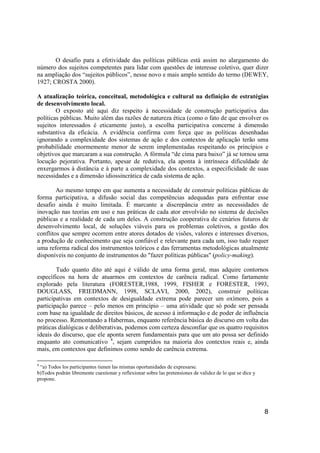 8
O desafio para a efetividade das políticas públicas está assim no alargamento do
número dos sujeitos competentes para lidar com questões de interesse coletivo, quer dizer
na ampliação dos “sujeitos públicos”, nesse novo e mais amplo sentido do termo (DEWEY,
1927; CROSTA 2000).
A atualização teórica, conceitual, metodológica e cultural na definição de estratégias
de desenvolvimento local.
O exposto até aqui diz respeito à necessidade de construção participativa das
políticas públicas. Muito além das razões de natureza ética (como o fato de que envolver os
sujeitos interessados é eticamente justo), a escolha participativa concerne à dimensão
substantiva da eficácia. A evidência confirma com força que as políticas desenhadas
ignorando a complexidade dos sistemas de ação e dos contextos de aplicação terão uma
probabilidade enormemente menor de serem implementadas respeitando os princípios e
objetivos que marcaram a sua construção. A fórmula “de cima para baixo” já se tornou uma
locução pejorativa. Portanto, apesar de redutiva, ela aponta à intrínseca dificuldade de
enxergarmos à distância e à parte a complexidade dos contextos, a especificidade de suas
necessidades e a dimensão idiossincrática de cada sistema de ação.
Ao mesmo tempo em que aumenta a necessidade de construir políticas públicas de
forma participativa, a difusão social das competências adequadas para enfrentar esse
desafio ainda é muito limitada. É marcante a discrepância entre as necessidades de
inovação nas teorias em uso e nas práticas de cada ator envolvido no sistema de decisões
públicas e a realidade de cada um deles. A construção cooperativa de cenários futuros de
desenvolvimento local, de soluções viáveis para os problemas coletivos, a gestão dos
conflitos que sempre ocorrem entre atores dotados de visões, valores e interesses diversos,
a produção de conhecimento que seja confiável e relevante para cada um, isso tudo requer
uma reforma radical dos instrumentos teóricos e das ferramentas metodológicas atualmente
disponíveis no conjunto de instrumentos do "fazer políticas públicas" (policy-making).
Tudo quanto dito até aqui é válido de uma forma geral, mas adquire contornos
específicos na hora de atuarmos em contextos de carência radical. Como fartamente
explorado pela literatura (FORESTER,1988, 1999, FISHER e FORESTER, 1993,
DOUGLASS, FRIEDMANN, 1998, SCLAVI, 2000, 2002), construir políticas
participativas em contextos de desigualdade extrema pode parecer um oxímoro, pois a
participação parece – pelo menos em princípio – uma atividade que só pode ser pensada
com base na igualdade de direitos básicos, de acesso à informação e de poder de influência
no processo. Remontando a Habermas, enquanto referência básica do discurso em volta das
práticas dialógicas e deliberativas, podemos com certeza desconfiar que os quatro requisitos
ideais do discurso, que ele aponta serem fundamentais para que um ato possa ser definido
enquanto ato comunicativo 4
, sejam cumpridos na maioria dos contextos reais e, ainda
mais, em contextos que definimos como sendo de carência extrema.
4
“a) Todos los participantes tienen las mismas oportunidades de expresarse.
b)Todos podrán libremente cuestionar y reflexionar sobre las pretensiones de validez de lo que se dice y
propone.
 