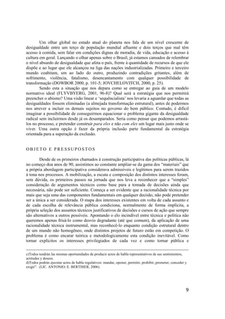 9
Um olhar global no estado atual do planeta nos fala de um nível crescente de
desigualdade entre um terço de população mundial afluente e dois terços que mal têm
acesso à comida, sem falar em condições dignas de moradia, de vida, educação e acesso à
cultura em geral. Lançando o olhar apenas sobre o Brasil, já estamos cansados de relembrar
o nível absurdo de desigualdade que afeta o país, frente à quantidade de recursos de que ele
dispõe e ao lugar que ele alcançou na liga das nações industrializadas. Primeiro e terceiro
mundo coabitam, um ao lado do outro, produzindo contradições gritantes, além de
sofrimento, violência, fatalismo, desencantamento com qualquer possibilidade de
transformação (DOWBOR 2000, p. 101-5; JOVCHELOVITCH, 2000, p. 25).
Sendo esta a situação que nos depara como se entregar ao guia de um modelo
normativo ideal (FLYVBYERG, 2001, 96-8)? Qual será a estratégia que nos permitirá
preencher o abismo? Uma visão linear e ‘sequëncialista’ nos levaria a aguardar que todas as
desigualdades fossem eliminadas (a almejada transformação estrutural), antes de podermos
nos atrever a incluir os demais sujeitos no governo do bem público. Contudo, é difícil
imaginar a possibilidade de conseguirmos equacionar o problema gigante da desigualdade
radical sem incluirmos desde já os desamparados. Seria como pensar que podemos arrastá-
los no processo, e pretender construir para eles e não com eles um lugar mais justo onde se
viver. Uma outra opção é fazer da própria inclusão parte fundamental da estratégia
orientada para a superação da exclusão.
O B J E T O E P R E S S U P O S T O S
Desde de os primeiros chamados à construção participativa das políticas públicas, lá
no começo doa anos de 90, assistimos ao constante ampliar-se da gama dos “materiais” que
a própria abordagem participativa considerava admissíveis e legítimos para serem trazidos
à tona nos processos. A mobilização, a escuta e composição dos distintos interesses foram,
sem dúvida, os primeiros passos na jornada que nos leva a reconhecer que a “simples”
consideração de argumentos técnicos como base para a tomada de decisões ainda que
necessária, não pode ser suficiente. Começa a ser evidente que a racionalidade técnica por
mais que seja uma das componentes fundamentais em qualquer decisão, não pode pretender
ser a única a ser considerada. O mapa dos interesses existentes em volta de cada assunto e
de cada escolha de relevância pública condiciona, normalmente de forma implícita, a
própria seleção dos assuntos técnicos justificativos de decisões e cursos de ação que sempre
são alternativos a outros possíveis. Apontando o elo incindível entre técnica e política não
queremos apenas frisá-lo como desvio degradante (até que comum), da aplicação de uma
racionalidade técnica instrumental, mas reconhecê-lo enquanto condição estrutural dentro
de um mundo não homogêneo, onde distintos projetos de futuro estão em competição. O
problema é como encarar teórica e metodologicamente esta condição inevitável. Como
tornar explícitos os interesses privilegiados de cada vez e como tornar pública e
c)Todos tendrán las mismas oportunidades de producir actos de habla representativos de sus sentimientos,
actitudes y deseos.
d)Todos podrán ejecutar actos de habla regulativos: mandar, oponer, permitir, prohibir, prometer, conceder y
exigir”. (LIC. ANTONIO; E. BERTHIER, 2006).
 