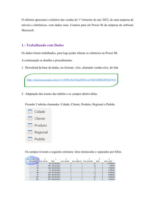 O informe apresenta o relatório das vendas do 1º trimestre do ano 2022, de uma empresa de
móveis e eletrônicos, com dados reais. Usamos para ele Power Bi da empresa de software
Microsoft.
1.- Trabalhando com Dados
Os dados foram trabalhados, para logo poder efetuar os relatórios no Power BI.
A continuação se detalha o procedimento:
1. Download da base de dados, no formato .xlsx, chamado vendas.xlsx, do link
https://classroom.google.com/u/1/w/NDYyNzI1NjkzODUz/tc/NDYzMDE2MTIyNTA1
2. Adaptação dos nomes das tabelas e os campos dentro delas.
Ficando 5 tabelas chamadas: Cidade, Cliente, Produto, Regional e Pedido.
Os campos tiveram a seguinte estrutura: letra minúsculas e separados por hífen.
 