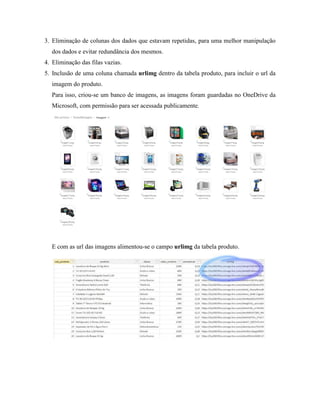 3. Eliminação de colunas dos dados que estavam repetidas, para uma melhor manipulação
dos dados e evitar redundância dos mesmos.
4. Eliminação das filas vazias.
5. Inclusão de uma coluna chamada urlimg dentro da tabela produto, para incluir o url da
imagem do produto.
Para isso, criou-se um banco de imagens, as imagens foram guardadas no OneDrive da
Microsoft, com permissão para ser acessada publicamente.
E com as url das imagens alimentou-se o campo urlimg da tabela produto.
 