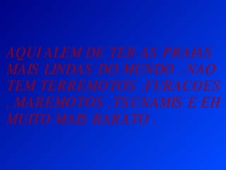 AQUI ALEM DE TER AS PRAIAS MAIS LINDAS DO MUNDO , NAO TEM TERREMOTOS ,FURACOES , MAREMOTOS ,TSUNAMIS E EH MUITO MAIS BARATO .  