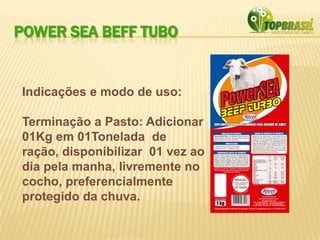 POWER SEA BEFF TUBO
Indicações e modo de uso:
Terminação a Pasto: Adicionar
01Kg em 01Tonelada de
ração, disponibilizar 01 vez ao
dia pela manha, livremente no
cocho, preferencialmente
protegido da chuva.
 