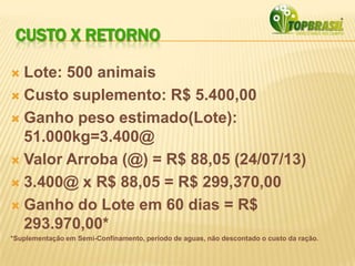CUSTO X RETORNO
 Lote: 500 animais
 Custo suplemento: R$ 5.400,00
 Ganho peso estimado(Lote):
51.000kg=3.400@
 Valor Arroba (@) = R$ 88,05 (24/07/13)
 3.400@ x R$ 88,05 = R$ 299,370,00
 Ganho do Lote em 60 dias = R$
293.970,00*
*Suplementação em Semi-Confinamento, período de aguas, não descontado o custo da ração.
 