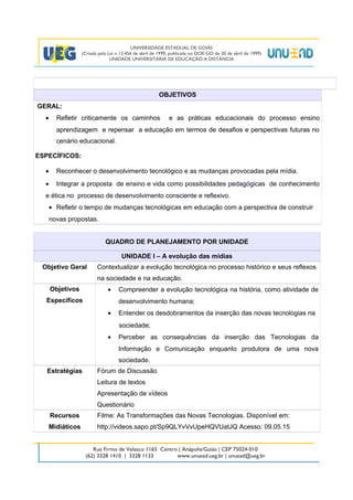 OBJETIVOS
GERAL:
• Refletir criticamente os caminhos e as práticas educacionais do processo ensino
aprendizagem e repensar a educação em termos de desafios e perspectivas futuras no
cenário educacional.
ESPECÍFICOS:
• Reconhecer o desenvolvimento tecnológico e as mudanças provocadas pela mídia.
• Integrar a proposta de ensino e vida como possibilidades pedagógicas de conhecimento
e ética no processo de desenvolvimento consciente e reflexivo.
• Refletir o tempo de mudanças tecnológicas em educação com a perspectiva de construir
novas propostas.
QUADRO DE PLANEJAMENTO POR UNIDADE
UNIDADE I – A evolução das mídias
Objetivo Geral Contextualizar a evolução tecnológica no processo histórico e seus reflexos
na sociedade e na educação.
Objetivos
Específicos
• Compreender a evolução tecnológica na história, como atividade de
desenvolvimento humana;
• Entender os desdobramentos da inserção das novas tecnologias na
sociedade;
• Perceber as consequências da inserção das Tecnologias da
Informação e Comunicação enquanto produtora de uma nova
sociedade.
Estratégias Fórum de Discussão
Leitura de textos
Apresentação de vídeos
Questionário
Recursos
Midiáticos
Filme: As Transformações das Novas Tecnologias. Disponível em:
http://videos.sapo.pt/Sp9QLYvVvUpeHQVUatJQ Acesso: 09.05.15
2
 
