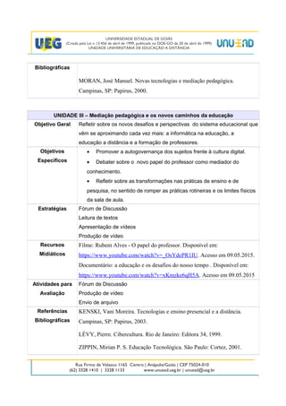 Bibliográficas
MORAN, José Manuel. Novas tecnologias e mediação pedagógica.
Campinas, SP: Papirus, 2000.
UNIDADE III – Mediação pedagógica e os novos caminhos da educação
Objetivo Geral Refletir sobre os novos desafios e perspectivas do sistema educacional que
vêm se aproximando cada vez mais: a informática na educação, a
educação a distância e a formação de professores.
Objetivos
Específicos
• Promover a autogovernança dos sujeitos frente à cultura digital.
• Debater sobre o novo papel do professor como mediador do
conhecimento.
• Refletir sobre as transformações nas práticas de ensino e de
pesquisa, no sentido de romper as práticas rotineiras e os limites físicos
da sala de aula.
Estratégias Fórum de Discussão
Leitura de textos
Apresentação de vídeos
Produção de vídeo
Recursos
Midiáticos
Filme: Rubem Alves - O papel do professor. Disponível em:
https://www.youtube.com/watch?v=_OsYdePR1IU. Acesso em 09.05.2015.
Documentário: a educação e os desafios do nosso tempo . Disponível em:
https://www.youtube.com/watch?v=xKmzke6qH5A. Acesso em 09.05.2015
Atividades para
Avaliação
Fórum de Discussão
Produção de vídeo
Envio de arquivo
Referências
Bibliográficas
KENSKI, Vani Moreira. Tecnologias e ensino presencial e a distância.
Campinas, SP: Papirus, 2003.
LÉVY, Pierre. Cibercultura. Rio de Janeiro: Editora 34, 1999.
ZIPPIN, Mirian P. S. Educação Tecnológica. São Paulo: Cortez, 2001.
4
 