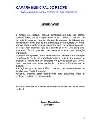 CÂMARA MUNICIPAL DO RECIFE
________________________________________________________________________________________
         Rua Princesa Isabel, 410 – Boa Vista – CEP 50.050-908 – Recife - PERNAMBUCO




                                   JUSTIFICATIVA



  É função de qualquer pessoa, principalmente nós que somos
  parlamentares, se preocupar com vidas. Desde a década de
  noventa tivemos um grande número de ataques de tubarão em
  Pernambuco, num total de 54, sendo que deste número 20 foram
  vítimas fatais e os demais sobreviveram, mas com seqüelas graves.
  O tempo, tem mostrado que não adianta somente uma campanha
  educativa. Temos que ser mais severos e criar uma situação
  imperativa.
  O projeto em questão, tenta salvar vidas e também faz a proteção
  da cidade do Recife, para atividade turística, pois a cada ataque de
  tubarão, a notícia cria um ambiente de que ao entrar para tomar
  banho de mar nas praias do Recife, o turista sofrerá ataque de
  tubarão.
  Há registros que a cada notícia, o número de cancelamentos de
  turistas para Recife é enorme.
  Portanto, entendo estar contribuindo para salvarmos vidas e
  proteger o turismo da nossa cidade.



  Sala das Sessões da Câmara Municipal do Recife, em 30 de junho
  de 2011.




                                   Sérgio Magalhães
                                      Vereador




                                                                                       2
 