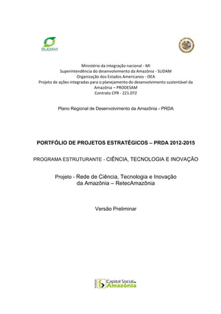 Ministério da integração nacional - MI
             Superintendência do desenvolvimento da Amazônia - SUDAM
                      Organização dos Estados Americanos - OEA
 Projeto de ações integradas para o planejamento do desenvolvimento sustentável da
                               Amazônia – PRODESAM
                               Contrato CPR - 221.072


           Plano Regional de Desenvolvimento da Amazônia - PRDA




 PORTFÓLIO DE PROJETOS ESTRATÉGICOS – PRDA 2012-2015


PROGRAMA ESTRUTURANTE - CIÊNCIA, TECNOLOGIA E INOVAÇÃO


         Projeto - Rede de Ciência, Tecnologia e Inovação
                     da Amazônia – RetecAmazônia



                              Versão Preliminar
 