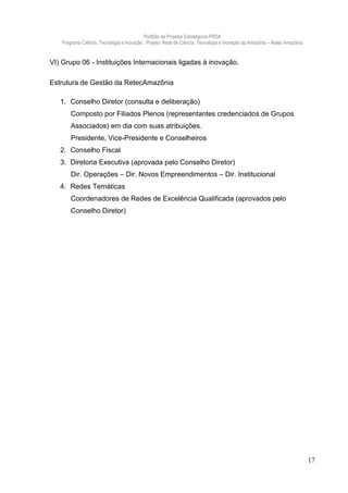 Portfólio de Projetos Estratégicos-PRDA
    Programa Ciência, Tecnologia e Inovação . Projeto: Rede de Ciência, Tecnologia e Inovação da Amazônia – Retec Amazônia


VI) Grupo 06 - Instituições Internacionais ligadas à inovação.

Estrutura de Gestão da RetecAmazônia

   1. Conselho Diretor (consulta e deliberação)
        Composto por Filiados Plenos (representantes credenciados de Grupos
        Associados) em dia com suas atribuições.
        Presidente, Vice-Presidente e Conselheiros
   2. Conselho Fiscal
   3. Diretoria Executiva (aprovada pelo Conselho Diretor)
        Dir. Operações – Dir. Novos Empreendimentos – Dir. Institucional
   4. Redes Temáticas
        Coordenadores de Redes de Excelência Qualificada (aprovados pelo
        Conselho Diretor)




                                                                                                                             17
 