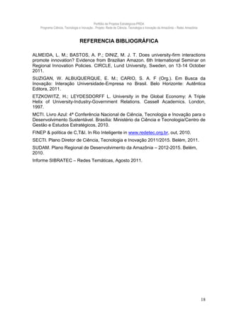 Portfólio de Projetos Estratégicos-PRDA
    Programa Ciência, Tecnologia e Inovação . Projeto: Rede de Ciência, Tecnologia e Inovação da Amazônia – Retec Amazônia



                                 REFERENCIA BIBLIOGRÁFICA

ALMEIDA, L. M.; BASTOS, A. P.; DINIZ, M. J. T. Does university-firm interactions
promote innovation? Evidence from Brazilian Amazon. 6th International Seminar on
Regional Innovation Policies. CIRCLE, Lund University, Sweden, on 13‐14 October
2011.
SUZIGAN, W. ALBUQUERQUE, E. M.; CARIO, S. A. F (Org.). Em Busca da
Inovação: Interação Universidade-Empresa no Brasil. Belo Horizonte: Autêntica
Editora, 2011.
ETZKOWITZ, H.; LEYDESDORFF L. University in the Global Economy: A Triple
Helix of University-Industry-Government Relations. Cassell Academics. London,
1997.
MCTI. Livro Azul: 4ª Conferência Nacional de Ciência, Tecnologia e Inovação para o
Desenvolvimento Sustentável. Brasília: Ministério da Ciência e Tecnologia/Centro de
Gestão e Estudos Estratégicos, 2010.
FINEP & política de C,T&I. In Rio Inteligente in www.redetec.org.br, out, 2010.
SECTI. Plano Diretor de Ciência, Tecnologia e Inovação 2011/2015. Belém, 2011.
SUDAM. Plano Regional de Desenvolvimento da Amazônia – 2012-2015. Belém,
2010.
Informe SIBRATEC – Redes Temáticas, Agosto 2011.




                                                                                                                             18
 