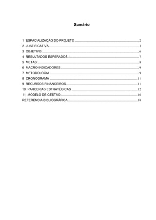 Sumário


1 ESPACIALIZAÇÃO DO PROJETO .................................................................................. 2
2 JUSTIFICATIVA................................................................................................................... 3
3 OBJETIVO: ........................................................................................................................... 6
4 RESULTADOS ESPERADOS........................................................................................... 7
5 METAS: ................................................................................................................................. 8
6 MACRO-INDICADORES .................................................................................................... 9
7 METODOLOGIA .................................................................................................................. 9
8 CRONOGRAMA ................................................................................................................ 11
9 RECURSOS FINANCEIROS........................................................................................... 11
10 PARCERIAS ESTRATÉGICAS .................................................................................... 12
11 MODELO DE GESTÃO .................................................................................................. 16
REFERENCIA BIBLIOGRÁFICA......................................................................................... 18
 
