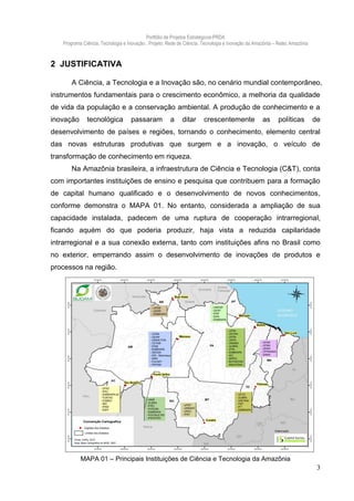 Portfólio de Projetos Estratégicos-PRDA
   Programa Ciência, Tecnologia e Inovação . Projeto: Rede de Ciência, Tecnologia e Inovação da Amazônia – Retec Amazônia



2 JUSTIFICATIVA

       A Ciência, a Tecnologia e a Inovação são, no cenário mundial contemporâneo,
instrumentos fundamentais para o crescimento econômico, a melhoria da qualidade
de vida da população e a conservação ambiental. A produção de conhecimento e a
inovação      tecnológica          passaram           a     ditar     crescentemente               as     políticas         de
desenvolvimento de países e regiões, tornando o conhecimento, elemento central
das novas estruturas produtivas que surgem e a inovação, o veículo de
transformação de conhecimento em riqueza.
       Na Amazônia brasileira, a infraestrutura de Ciência e Tecnologia (C&T), conta
com importantes instituições de ensino e pesquisa que contribuem para a formação
de capital humano qualificado e o desenvolvimento de novos conhecimentos,
conforme demonstra o MAPA 01. No entanto, considerada a ampliação de sua
capacidade instalada, padecem de uma ruptura de cooperação intrarregional,
ficando aquém do que poderia produzir, haja vista a reduzida capilaridade
intrarregional e a sua conexão externa, tanto com instituições afins no Brasil como
no exterior, emperrando assim o desenvolvimento de inovações de produtos e
processos na região.




           MAPA 01 – Principais Instituições de Ciência e Tecnologia da Amazônia
                                                                                                                             3
 