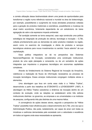 Portfólio de Projetos Estratégicos-PRDA
    Programa Ciência, Tecnologia e Inovação . Projeto: Rede de Ciência, Tecnologia e Inovação da Amazônia – Retec Amazônia


a correta utilização dessa biodiversidade abrem uma janela de oportunidades para
transformar a região numa referência nacional e mundial na área de biotecnologia,
por exemplo, possibilitando o surgimento de novas atividades produtivas voltadas
para a geração de produtos medicinais e cosméticos, possibilitando a mudança da
atual matriz econômica, fortemente dependente de um extrativismo de baixa
agregação de valor e de expressivo impacto ambiental.
        Tal condição somente se torna exequível, caso seja construída uma política
estratégica de integração de produção de ciência, tecnologia e inovação – C,T&I,
voltada prioritariamente para as demandas do setor produtivo instalado na região,
assim como no exercício de investigação e oferta de produtos e serviços
tecnológicos atrativos para novos investimentos no sentido “hacia adentro” de sua
capitalização.
        Essa        politica       integradora           se      dá      na      perspectiva           dos       Sistemas
Nacionais/Regionais de Inovação, considerados uma construção institucional,
produto de uma ação planejada e consciente, ou de um somatório de ações
integradas que impulsiona o progresso tecnológico em economias capitalistas
complexas.
        Através do fortalecimento do Sistema Regional de Inovação da Amazônia,
viabiliza-se a realização de fluxos de informação necessários ao processo de
inovação tecnológica. Esses arranjos institucionais congregam múltiplos atores e
elementos.
        Uma abordagem que leva em conta essa visão é a “Hélice Tríplice”,
desenvolvida a partir dos trabalhos de ETZKOWITZ e LEYDESDORFF (1997). A
abordagem da Hélice Tríplice caracteriza a dinâmica da inovação dentro de um
contexto de evolução, onde as relações se estabelecem entre três esferas
institucionais distintas: os governos, as empresas e as universidades e os institutos
de pesquisa, configurando três pás distintas de uma mesma hélice.
        A convergência de ações desses atores, segundo a perspectiva da “Hélice
Tríplice” possibilita maior eficiência para o desenvolvimento da C,T&I, uma vez que a
Administração Publica, não pode, isoladamente, ser capaz de arcar com todas as
iniciativas e carências demandadas pela sociedade com a velocidade e excelência
em todos os lugares onde essa necessidade se apresenta.


                                                                                                                             5
 
