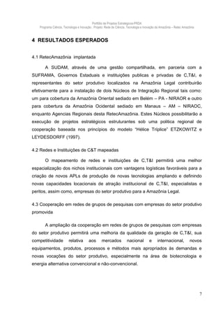 Portfólio de Projetos Estratégicos-PRDA
   Programa Ciência, Tecnologia e Inovação . Projeto: Rede de Ciência, Tecnologia e Inovação da Amazônia – Retec Amazônia



4 RESULTADOS ESPERADOS


4.1 RetecAmazônia implantada

       A SUDAM, através de uma gestão compartilhada, em parceria com a
SUFRAMA, Governos Estaduais e instituições publicas e privadas de C,T&I, e
representantes do setor produtivo localizados na Amazônia Legal contribuirão
efetivamente para a instalação de dois Núcleos de Integração Regional tais como:
um para cobertura da Amazônia Oriental sediado em Belém – PA - NIRAOR e outro
para cobertura da Amazônia Ocidental sediado em Manaus – AM – NIRAOC,
enquanto Agencias Regionais desta RetecAmazônia. Estes Núcleos possibilitarão a
execução de projetos estratégicos estruturantes sob uma politica regional de
cooperação baseada nos princípios do modelo “Hélice Tríplice” ETZKOWITZ e
LEYDESDORFF (1997).

4.2 Redes e Instituições de C&T mapeadas

       O mapeamento de redes e instituições de C,T&I permitirá uma melhor
espacialização dos nichos institucionais com vantagens logísticas favoráveis para a
criação de novos APLs de produção de novas tecnologias ampliando e definindo
novas capacidades locacionais de atração institucional de C,T&I, especialistas e
peritos, assim como, empresas do setor produtivo para a Amazônia Legal.

4.3 Cooperação em redes de grupos de pesquisas com empresas do setor produtivo
promovida

       A ampliação da cooperação em redes de grupos de pesquisas com empresas
do setor produtivo permitirá uma melhoria da qualidade da geração de C,T&I, sua
competitividade          relativa       aos       mercados           nacional         e      internacional,          novos
equipamentos, produtos, processos e métodos mais apropriados às demandas e
novas vocações do setor produtivo, especialmente na área de biotecnologia e
energia alternativa convencional e não-convencional.




                                                                                                                            7
 
