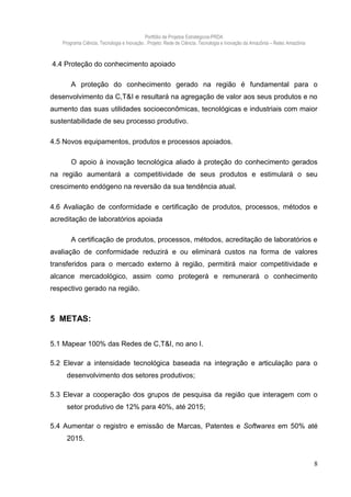 Portfólio de Projetos Estratégicos-PRDA
   Programa Ciência, Tecnologia e Inovação . Projeto: Rede de Ciência, Tecnologia e Inovação da Amazônia – Retec Amazônia



4.4 Proteção do conhecimento apoiado

       A proteção do conhecimento gerado na região é fundamental para o
desenvolvimento da C,T&I e resultará na agregação de valor aos seus produtos e no
aumento das suas utilidades socioeconômicas, tecnológicas e industriais com maior
sustentabilidade de seu processo produtivo.

4.5 Novos equipamentos, produtos e processos apoiados.

       O apoio à inovação tecnológica aliado à proteção do conhecimento gerados
na região aumentará a competitividade de seus produtos e estimulará o seu
crescimento endógeno na reversão da sua tendência atual.

4.6 Avaliação de conformidade e certificação de produtos, processos, métodos e
acreditação de laboratórios apoiada

       A certificação de produtos, processos, métodos, acreditação de laboratórios e
avaliação de conformidade reduzirá e ou eliminará custos na forma de valores
transferidos para o mercado externo à região, permitirá maior competitividade e
alcance mercadológico, assim como protegerá e remunerará o conhecimento
respectivo gerado na região.



5 METAS:

5.1 Mapear 100% das Redes de C,T&I, no ano I.

5.2 Elevar a intensidade tecnológica baseada na integração e articulação para o
     desenvolvimento dos setores produtivos;

5.3 Elevar a cooperação dos grupos de pesquisa da região que interagem com o
     setor produtivo de 12% para 40%, até 2015;

5.4 Aumentar o registro e emissão de Marcas, Patentes e Softwares em 50% até
     2015.


                                                                                                                            8
 
