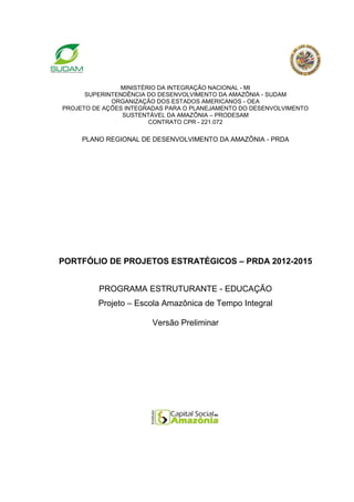 MINISTÉRIO DA INTEGRAÇÃO NACIONAL - MI
      SUPERINTENDÊNCIA DO DESENVOLVIMENTO DA AMAZÔNIA - SUDAM
             ORGANIZAÇÃO DOS ESTADOS AMERICANOS - OEA
PROJETO DE AÇÕES INTEGRADAS PARA O PLANEJAMENTO DO DESENVOLVIMENTO
                SUSTENTÁVEL DA AMAZÔNIA – PRODESAM
                        CONTRATO CPR - 221.072

     PLANO REGIONAL DE DESENVOLVIMENTO DA AMAZÔNIA - PRDA




PORTFÓLIO DE PROJETOS ESTRATÉGICOS – PRDA 2012-2015


         PROGRAMA ESTRUTURANTE - EDUCAÇÃO
         Projeto – Escola Amazônica de Tempo Integral

                        Versão Preliminar
 