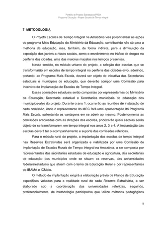 Portfólio de Projetos Estratégicos-PRDA
                        Programa Educação - Projeto Escolas de Tempo Integral




7 METODOLOGIA

      O Projeto Escolas de Tempo Integral na Amazônia visa potencializar as ações
do programa Mais Educação do Ministério da Educação, contribuindo não só para a
melhoria da educação, mas, também, de forma indireta, para a diminuição da
exposição dos jovens a riscos sociais, como o envolvimento no tráfico de drogas na
periferia das cidades, uma das maiores mazelas nos tempos presentes.
      Nesse sentido, no módulo urbano do projeto, a seleção das escolas que se
transformarão em escolas de tempo integral na periferia das cidades-alvo, aderindo,
portanto, ao Programa Mais Escola, deverá ser objeto de iniciativa das Secretarias
estaduais e municipais de educação, que deverão compor uma Comissão para
Incentivo de Implantação de Escolas de Tempo Integral.
      Essas comissões estaduais serão compostas por representantes do Ministério
da Educação, Secretaria estadual e Secretarias municipais de educação dos
municípios-alvo do projeto. Durante o ano 1, ocorrerão as reuniões de instalação de
cada comissão, onde o representante do MEC fará uma apresentação do Programa
Mais Escola, salientando as vantagens em se aderir ao mesmo. Posteriormente as
comissões articuladas com as direções das escolas, priorizarão quais escolas serão
objeto de se transformarem em tempo integral nos anos 2, 3 e 4. A implantação das
escolas deverá ter o acompanhamento e suporte das comissões referidas.
      Para o módulo rural do projeto, a implantação das escolas de tempo integral
nas Reservas Extrativistas será organizada e viabilizada por uma Comissão de
Implantação de Escolas Rurais de Tempo Integral na Amazônia, a ser composta por
representantes das secretarias estaduais de educação e agricultura, das secretarias
de educação dos municípios onde se situam as reservas, das universidades
federais/estaduais que atuam com o tema da Educação Rural e por representantes
do IBAMA e ICMbio.
      O método de implantação exigirá a elaboração prévia de Planos de Educação
específicos voltados para a realidade rural de cada Reserva Extrativista, a ser
elaborado   sob    a   coordenação            das      universidades            referidas,   seguindo,
preferencialmente, de metodologia participativa que utilize métodos pedagógicos


                                                                                                     9
 