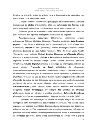 Portfólio de Projetos Estratégicos-PRDA
                          Programa Educação - Projeto Escolas de Tempo Integral


focados na educação ambiental voltada para o desenvolvimento sustentável das
comunidades onde a escola se insere.
        O projeto, portanto, contará com a participação de diferentes atores, além dos
institucionais já citados anteriormente, além da participação das famílias e da
comunidade local, tudo sobre a coordenação da escola e dos professores.
        Em linhas gerais, as ações curriculares deverão ser reorganizadas, conforme
cada realidade, mas o padrão do Programa Mais Escola é o seguinte:
        Acompanhamento          pedagógico               (Matemática;             Letramento;   Línguas
estrangeiras; Ciências; História e Geografia; Filosofia e sociologia; Meio Ambiente
(Agenda 21 na Escola – Educação para a Sustentabilidade; Horta Escolar e/ou
Comunitária; Esporte e Lazer (Atletismo; Ciclismo; Recreação; Voleibol; Futebol;
Basquete; Basquete de rua; Futsal; Handebol; Tênis de mesa; Judô; Karatê;
Taekwondo; Ioga; Natação; Xadrez); Direitos Humanos em Educação (Direitos
humanos e ambiente escolar); Cultura e Artes (Leitura, preferencialmente temas
regionais; Banda de música; Dança; Teatro; Pintura; Desenho; Escultura;
Cineclube); Inclusão Digital (Informática e tecnologia da informação; Ambiente de
redes     sociais);   Promoção           da       Saúde           (Atividades         de:   alimentação
saudável/alimentação escolar saudável, saúde bucal, práticas corporais e educação
do movimento; Educação para a saúde sexual, Saúde reprodutiva e prevenção das
DST/Aids; Prevenção ao uso de álcool, tabaco e outras drogas; Saúde ambiental;
Promoção da cultura de paz; Orientação para prevenção em saúde dos principais
problemas de saúde da região (dengue, febre amarela, malária, e outras);
Educomunicação (Jornal Escolar; Rádio Escolar; Histórias em quadrinhos;
Fotografia; Vídeo); Investigação no Campo das Ciências da Natureza
(Laboratório, feiras de ciências e projetos científicos); Educação Econômica
(Educação econômica e empreendedorismo; Controle social e cidadania) (MEC).
        O processo de implantação da escola de tempo integral no município,
começará a partir do mapeamento das atividades desenvolvidas nas escolas e seus
espaços, e os espaços e atividades desenvolvidas na comunidade que podem ser
utilizados pela escola. Este mapeamento é de suma importância para definição das
possíveis atividades a serem ofertadas pelas escolas aos alunos. Cabe ressaltar que
as atividades colocadas acima, serão desenvolvidas de acordo com o projeto
                                                                                                     10
 