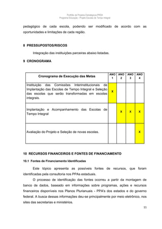 Portfólio de Projetos Estratégicos-PRDA
                          Programa Educação - Projeto Escolas de Tempo Integral


pedagógico de cada escola, podendo ser modificado de acordo com as
oportunidades e limitações de cada região.



8 PRESSUPOSTOS/RISCOS

       Integração das instituições parceiras abaixo listadas.

9 CRONOGRAMA



                                                                              ANO     ANO   ANO   ANO
          Cronograma de Execução das Metas                                     1       2     3     4

  Instituição das Comissões Interinstitucionais de
  Implantação das Escolas de Tempo Integral e Seleção
                                                                                  X
  das escolas que serão transformadas em escolas
  integrais.


  Implantação e Acompanhamento das Escolas de
                                                                                       X     X     X
  Tempo Integral




  Avaliação do Projeto e Seleção de novas escolas.                                                 X




10 RECURSOS FINANCEIROS E FONTES DE FINANCIAMENTO

10.1 Fontes de Financiamento Identificadas

      Este tópico apresenta as possíveis fontes de recursos, que foram
identificadas pela consultoria nos PPAs estaduais.
      O processo de identificação das fontes ocorreu a partir da montagem de
banco de dados, baseado em informações sobre programas, ações e recursos
financeiros disponíveis nos Planos Plurianuais - PPA's dos estados e do governo
federal. A busca dessas informações deu-se principalmente por meio eletrônico, nos
sites das secretarias e ministérios.
                                                                                                        11
 