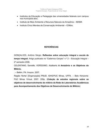 Portfólio de Projetos Estratégicos-PRDA
                        Programa Educação - Projeto Escolas de Tempo Integral


      Institutos de Educação e Pedagogia das universidades federais com campus
       nos municípios-alvo;
      Instituto de Meio Ambiente e Recursos Naturais da Amazônia – IBAMA
      Instituto Chico Mendes de Conservação Ambiental – ICMbio.




                                      REFERÊNCIAS



GONÇALVES, Antônio Sérgio. Reflexões sobre educação integral e escola de
tempo integral. Artigo publicado no “Cadernos Cenpec” n.º 2 – Educação Integral –
2º semestre 2006.
CELENTANO, Danielle; VERÍSSIMO, Adalberto A Amazônia e os Objetivos do
Milênio.
. – Belém, PA: Imazon, 2007.
Região Norte/ [Organização] PNUD, IDHS/PUC Minas, UFPA. – Belo Horizonte:
PUC Minas Virtual, 2007. 209p. (Coleção de estudos regionais sobre os
objetivos de desenvolvimento do milênio da Rede de Laboratórios Acadêmicos
para Acompanhamento dos Objetivos de Desenvolvimento do Milênio)




                                                                                14
 