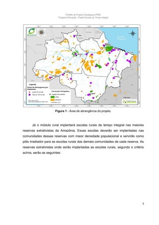 Portfólio de Projetos Estratégicos-PRDA
                        Programa Educação - Projeto Escolas de Tempo Integral




                      Figura 1 - Área de abrangência do projeto.



      Já o módulo rural implantará escolas rurais de tempo integral nas maiores
reservas extrativistas da Amazônia. Essas escolas deverão ser implantadas nas
comunidades dessas reservas com maior densidade populacional e servirão como
pólo irradiador para as escolas rurais das demais comunidades de cada reserva. As
reservas extrativistas onde serão implantadas as escolas rurais, segundo o critério
acima, serão as seguintes:




                                                                                  3
 