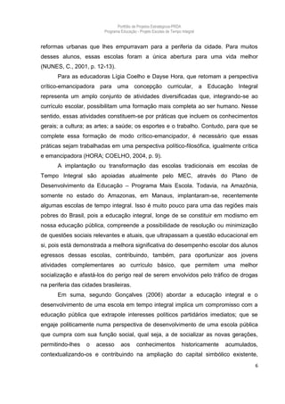 Portfólio de Projetos Estratégicos-PRDA
                          Programa Educação - Projeto Escolas de Tempo Integral


reformas urbanas que lhes empurravam para a periferia da cidade. Para muitos
desses alunos, essas escolas foram a única abertura para uma vida melhor
(NUNES, C., 2001, p. 12-13).
      Para as educadoras Lígia Coelho e Dayse Hora, que retomam a perspectiva
crítico-emancipadora para uma concepção curricular, a Educação Integral
representa um amplo conjunto de atividades diversificadas que, integrando-se ao
currículo escolar, possibilitam uma formação mais completa ao ser humano. Nesse
sentido, essas atividades constituem-se por práticas que incluem os conhecimentos
gerais; a cultura; as artes; a saúde; os esportes e o trabalho. Contudo, para que se
complete essa formação de modo crítico-emancipador, é necessário que essas
práticas sejam trabalhadas em uma perspectiva político-filosófica, igualmente crítica
e emancipadora (HORA; COELHO, 2004, p. 9).
      A implantação ou transformação das escolas tradicionais em escolas de
Tempo Integral são apoiadas atualmente pelo MEC, através do Plano de
Desenvolvimento da Educação – Programa Mais Escola. Todavia, na Amazônia,
somente no estado do Amazonas, em Manaus, implantaram-se, recentemente
algumas escolas de tempo integral. Isso é muito pouco para uma das regiões mais
pobres do Brasil, pois a educação integral, longe de se constituir em modismo em
nossa educação pública, compreende a possibilidade de resolução ou minimização
de questões sociais relevantes e atuais, que ultrapassam a questão educacional em
si, pois está demonstrada a melhora significativa do desempenho escolar dos alunos
egressos dessas escolas, contribuindo, também, para oportunizar aos jovens
atividades complementares ao currículo básico, que permitem uma melhor
socialização e afastá-los do perigo real de serem envolvidos pelo tráfico de drogas
na periferia das cidades brasileiras.
      Em suma, segundo Gonçalves (2006) abordar a educação integral e o
desenvolvimento de uma escola em tempo integral implica um compromisso com a
educação pública que extrapole interesses políticos partidários imediatos; que se
engaje politicamente numa perspectiva de desenvolvimento de uma escola pública
que cumpra com sua função social, qual seja, a de socializar as novas gerações,
permitindo-lhes   o   acesso       aos      conhecimentos              historicamente   acumulados,
contextualizando-os e contribuindo na ampliação do capital simbólico existente,
                                                                                                  6
 