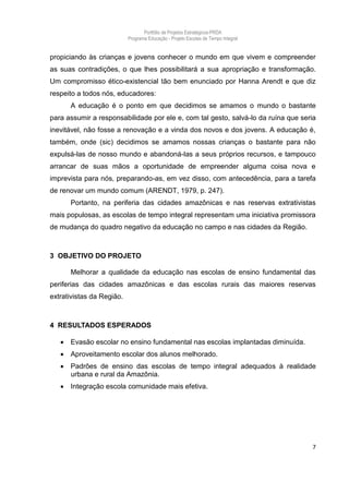 Portfólio de Projetos Estratégicos-PRDA
                           Programa Educação - Projeto Escolas de Tempo Integral


propiciando às crianças e jovens conhecer o mundo em que vivem e compreender
as suas contradições, o que lhes possibilitará a sua apropriação e transformação.
Um compromisso ético-existencial tão bem enunciado por Hanna Arendt e que diz
respeito a todos nós, educadores:
       A educação é o ponto em que decidimos se amamos o mundo o bastante
para assumir a responsabilidade por ele e, com tal gesto, salvá-lo da ruína que seria
inevitável, não fosse a renovação e a vinda dos novos e dos jovens. A educação é,
também, onde (sic) decidimos se amamos nossas crianças o bastante para não
expulsá-las de nosso mundo e abandoná-las a seus próprios recursos, e tampouco
arrancar de suas mãos a oportunidade de empreender alguma coisa nova e
imprevista para nós, preparando-as, em vez disso, com antecedência, para a tarefa
de renovar um mundo comum (ARENDT, 1979, p. 247).
       Portanto, na periferia das cidades amazônicas e nas reservas extrativistas
mais populosas, as escolas de tempo integral representam uma iniciativa promissora
de mudança do quadro negativo da educação no campo e nas cidades da Região.



3 OBJETIVO DO PROJETO

       Melhorar a qualidade da educação nas escolas de ensino fundamental das
periferias das cidades amazônicas e das escolas rurais das maiores reservas
extrativistas da Região.



4 RESULTADOS ESPERADOS

      Evasão escolar no ensino fundamental nas escolas implantadas diminuída.
      Aproveitamento escolar dos alunos melhorado.
      Padrões de ensino das escolas de tempo integral adequados à realidade
       urbana e rural da Amazônia.
      Integração escola comunidade mais efetiva.




                                                                                   7
 