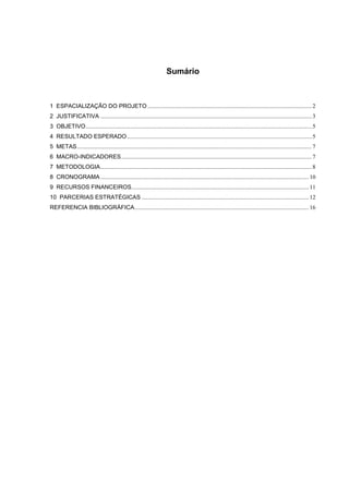 Sumário



1 ESPACIALIZAÇÃO DO PROJETO ............................................................................................................... 2
2 JUSTIFICATIVA ............................................................................................................................................... 3
3 OBJETIVO ......................................................................................................................................................... 5
4 RESULTADO ESPERADO ............................................................................................................................. 5
5 METAS ............................................................................................................................................................... 7
6 MACRO-INDICADORES ................................................................................................................................. 7
7 METODOLOGIA ............................................................................................................................................... 8
8 CRONOGRAMA ............................................................................................................................................. 10
9 RECURSOS FINANCEIROS ........................................................................................................................ 11
10 PARCERIAS ESTRATÉGICAS ................................................................................................................. 12
REFERENCIA BIBLIOGRÁFICA ...................................................................................................................... 16
 