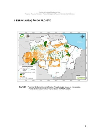 Portfólio de Projetos Estratégicos-PRDA
          Programa - Recursos Florestais - Projeto Valorização de Recursos Florestais Não-Madeireiros



1 ESPACIALIZAÇÃO DO PROJETO




   MAPA 01 – Potencial de Extrativismo na Região Amazônica por zonas de intensidade.
              Fonte: Elaboração Instituto Capital Social (IMAZON, 2009).




                                                                                                        2
 