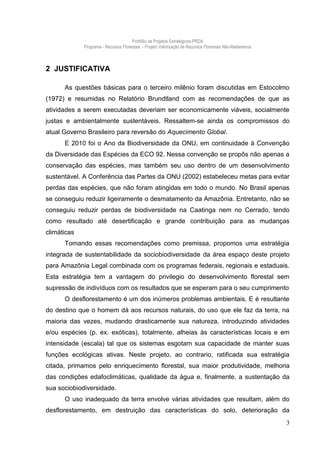 Portfólio de Projetos Estratégicos-PRDA
             Programa - Recursos Florestais - Projeto Valorização de Recursos Florestais Não-Madeireiros



2 JUSTIFICATIVA

      As questões básicas para o terceiro milênio foram discutidas em Estocolmo
(1972) e resumidas no Relatório Brundtland com as recomendações de que as
atividades a serem executadas deveriam ser economicamente viáveis, socialmente
justas e ambientalmente sustentáveis. Ressaltem-se ainda os compromissos do
atual Governo Brasileiro para reversão do Aquecimento Global.
      E 2010 foi o Ano da Biodiversidade da ONU, em continuidade à Convenção
da Diversidade das Espécies da ECO 92. Nessa convenção se propôs não apenas a
conservação das espécies, mas também seu uso dentro de um desenvolvimento
sustentável. A Conferência das Partes da ONU (2002) estabeleceu metas para evitar
perdas das espécies, que não foram atingidas em todo o mundo. No Brasil apenas
se conseguiu reduzir ligeiramente o desmatamento da Amazônia. Entretanto, não se
conseguiu reduzir perdas de biodiversidade na Caatinga nem no Cerrado, tendo
como resultado até desertificação e grande contribuição para as mudanças
climáticas
      Tomando essas recomendações como premissa, propomos uma estratégia
integrada de sustentabilidade da sociobiodiversidade da área espaço deste projeto
para Amazônia Legal combinada com os programas federais, regionais e estaduais.
Esta estratégia tem a vantagem do privilegio do desenvolvimento florestal sem
supressão de indivíduos com os resultados que se esperam para o seu cumprimento
      O desflorestamento é um dos inúmeros problemas ambientais. E é resultante
do destino que o homem dá aos recursos naturais, do uso que ele faz da terra, na
maioria das vezes, mudando drasticamente sua natureza, introduzindo atividades
e/ou espécies (p. ex. exóticas), totalmente, alheias às características locais e em
intensidade (escala) tal que os sistemas esgotam sua capacidade de manter suas
funções ecológicas ativas. Neste projeto, ao contrario, ratificada sua estratégia
citada, primamos pelo enriquecimento florestal, sua maior produtividade, melhoria
das condições edafoclimáticas, qualidade da água e, finalmente, a sustentação da
sua sociobiodiversidade.
      O uso inadequado da terra envolve várias atividades que resultam, além do
desflorestamento, em destruição das características do solo, deterioração da
                                                                                                           3
 