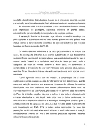 Portfólio de Projetos Estratégicos-PRDA
             Programa - Recursos Florestais - Projeto Valorização de Recursos Florestais Não-Madeireiros



condição edafoclimática, degradação da fauna e até a extinção de algumas espécies
e a exclusão social daquelas populações tradicionais ligadas ao extrativismo florestal.
       As atividades mais drásticas culminam com a derrubada de florestas nativas
para   implantação       de     pastagens,           agricultura         intensiva        em       grande   escala,
principalmente, para introdução de monoculturas de espécies exóticas.
       A exploração florestal na Amazônia Legal, além da necessária tecnologia que
possa garantir a sustentabilidade de seus biomas, padece de uma politica mais
efetiva visando o aproveitamento sustentável do potencial extrativista dos recursos
florestais, conforme demonstra MAPA 01.

       O “modus operandi” dominante é de baixa produtividade e, na maioria dos
casos, de alto impacto ambiental. Esse dilema, subestimado em sua deseconomia
socioeconômica e ambiental, é mascarado por sua característica impactante. Mas o
anverso desta “moeda” é a insuficiente verticalização desse processo, onde a
agregação de valor ao recurso extraído é muito baixa, se considerada a
complexidade e diversidade de seu valor intrínseco como principio-ativo, resinas,
corantes, fibras, óleo alimentício ou não entre outros de uma serie imensa pouco
dominada.
       Como agravante dessa face da “moeda”, a concentração até a sobre-
exploração de umas poucas espécies de valor comercial tem determinado, quando
não a sua extinção, sempre a sua ameaça se comparada às milhares de espécies
identificadas, mas não certificadas nem mesmo primariamente. Neste caso, as
espécies madeireiras de uso múltiplo, protegidas por lei, como no caso da castanha
do Pará, da andiroba, copaíba, pau-rosa e outras, o seu lenho é disputado pela
extração clandestina e até ilegal. Vale dizer que a baixa capilaridade da
comunicação e cooperação cientifica e tecnológica intrarregional contribui para o
amesquinhamento de agregação de valor. E a sua reversão passa invariavelmente
pelo investimento em P&D, CT&I e outras ações decorrentes. No caso das
populações tradicionais dedicadas ao extrativismo, o seu fortalecimento e inserção
socioeconômica através de APL’s em cadeias produtivas regionais depende
criticamente daquela reversão.


                                                                                                                 4
 