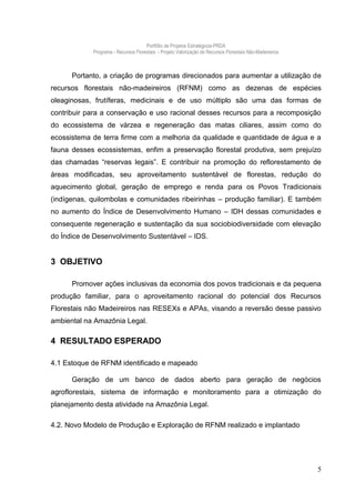 Portfólio de Projetos Estratégicos-PRDA
            Programa - Recursos Florestais - Projeto Valorização de Recursos Florestais Não-Madeireiros



      Portanto, a criação de programas direcionados para aumentar a utilização de
recursos florestais não-madeireiros (RFNM) como as dezenas de espécies
oleaginosas, frutíferas, medicinais e de uso múltiplo são uma das formas de
contribuir para a conservação e uso racional desses recursos para a recomposição
do ecossistema de várzea e regeneração das matas ciliares, assim como do
ecossistema de terra firme com a melhoria da qualidade e quantidade de água e a
fauna desses ecossistemas, enfim a preservação florestal produtiva, sem prejuízo
das chamadas “reservas legais”. E contribuir na promoção do reflorestamento de
áreas modificadas, seu aproveitamento sustentável de florestas, redução do
aquecimento global, geração de emprego e renda para os Povos Tradicionais
(indígenas, quilombolas e comunidades ribeirinhas – produção familiar). E também
no aumento do Índice de Desenvolvimento Humano – IDH dessas comunidades e
consequente regeneração e sustentação da sua sociobiodiversidade com elevação
do Índice de Desenvolvimento Sustentável – IDS.


3 OBJETIVO

      Promover ações inclusivas da economia dos povos tradicionais e da pequena
produção familiar, para o aproveitamento racional do potencial dos Recursos
Florestais não Madeireiros nas RESEXs e APAs, visando a reversão desse passivo
ambiental na Amazônia Legal.

4 RESULTADO ESPERADO

4.1 Estoque de RFNM identificado e mapeado

      Geração de um banco de dados aberto para geração de negócios
agroflorestais, sistema de informação e monitoramento para a otimização do
planejamento desta atividade na Amazônia Legal.

4.2. Novo Modelo de Produção e Exploração de RFNM realizado e implantado




                                                                                                          5
 