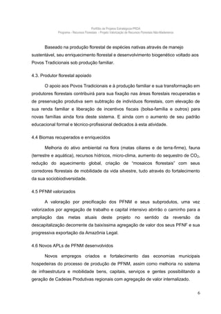Portfólio de Projetos Estratégicos-PRDA
             Programa - Recursos Florestais - Projeto Valorização de Recursos Florestais Não-Madeireiros



      Baseado na produção florestal de espécies nativas através de manejo
sustentável, seu enriquecimento florestal e desenvolvimento biogenético voltado aos
Povos Tradicionais sob produção familiar.

4.3. Produtor florestal apoiado

      O apoio aos Povos Tradicionais e à produção familiar e sua transformação em
produtores florestais contribuirá para sua fixação nas áreas florestais recuperadas e
de preservação produtiva sem subtração de indivíduos florestais, com elevação de
sua renda familiar e liberação de incentivos fiscais (bolsa-família e outros) para
novas famílias ainda fora deste sistema. E ainda com o aumento de seu padrão
educacional formal e técnico-profissional dedicados à esta atividade.

4.4 Biomas recuperados e enriquecidos

      Melhoria do ativo ambiental na flora (matas ciliares e de terra-firme), fauna
(terrestre e aquática), recursos hídricos, micro-clima, aumento do sequestro de CO2,
redução do aquecimento global, criação de “mosaicos florestais” com seus
corredores florestais de mobilidade da vida silvestre, tudo através do fortalecimento
da sua sociobiodiversidade.

4.5 PFNM valorizados

      A valoração por precificação dos PFNM e seus subprodutos, uma vez
valorizados por agregação de trabalho e capital intensivo abrirão o caminho para a
ampliação   das     metas         atuais       deste       projeto       no      sentido        da     reversão   da
descapitalização decorrente da baixíssima agregação de valor dos seus PFNF e sua
progressiva exportação da Amazônia Legal.

4.6 Novos APLs de PFNM desenvolvidos

      Novos empregos criados e fortalecimento das economias municipais
hospedeiras do processo de produção de PFNM, assim como melhoria no sistema
de infraestrutura e mobilidade bens, capitais, serviços e gentes possibilitando a
geração de Cadeias Produtivas regionais com agregação de valor internalizado.


                                                                                                                   6
 