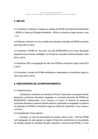 Portfólio de Projetos Estratégicos-PRDA
               Programa - Recursos Florestais - Projeto Valorização de Recursos Florestais Não-Madeireiros



5 METAS


5.1 Inventariar o estoque e mapear as cadeias de RFNM nas Reservas Extrativistas
– RESEX e Áreas de Proteção Ambiental - APAs na Amazônia Legal durante o ano
1 e 2;

5.2 Elaborar e difundir um novo modelo de produção e extração de RFNM nas áreas
alvo entre 2012 e 2015;

5.3 Implantar a PFNM de “novo tipo” nas três RESEX/APA’s com maior densidade
populacional por Estado da Região, no formato de “parcelas de demonstração” entre
2012 e 2015;

5.4 Aumentar 30% na agregação de valor dos PFNM na Amazônia Legal entre 2012
e 2015;

5.5 Aumentar o numero de PFNM certificados e patenteados na Amazônia Legal em
30% entre 2012 e 2015.



6 INDICADORES DE ACOMPANHAMENTO

6.1 Capital Humano

        Indicadores: a) Número de famílias de Povos Tradicionais e produção familiar
(pequenos produtores florestais) engajados no processo produtivo de PFNM por
RESEX/APA’s selecionadas. (Fonte: Relatórios do Projeto); b) Numero de pequenos
produtores florestais e pessoal cientifico-técnico qualificados e engajados no sistema
de produção de PFNM na Amazônia Legal por milhão de habitantes. ( Fonte: Relatórios
do Projeto).

6.2 Capitalização “hacia adentro”
         Indicador: a) Taxa de crescimento do produto interno bruto – PIB dos PFNM
com agregação de valor gerada na região; b)Taxa de crescimento da remuneração
do trabalho gerada na atividade florestal, industrial e comercial dos PFNM; c) Taxa


                                                                                                             7
 