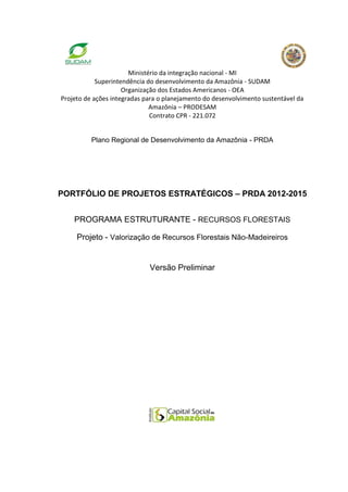 Ministério da integração nacional - MI
            Superintendência do desenvolvimento da Amazônia - SUDAM
                     Organização dos Estados Americanos - OEA
Projeto de ações integradas para o planejamento do desenvolvimento sustentável da
                              Amazônia – PRODESAM
                              Contrato CPR - 221.072


          Plano Regional de Desenvolvimento da Amazônia - PRDA




PORTFÓLIO DE PROJETOS ESTRATÉGICOS – PRDA 2012-2015


    PROGRAMA ESTRUTURANTE - RECURSOS FLORESTAIS

     Projeto - Valorização de Recursos Florestais Não-Madeireiros


                             Versão Preliminar
 