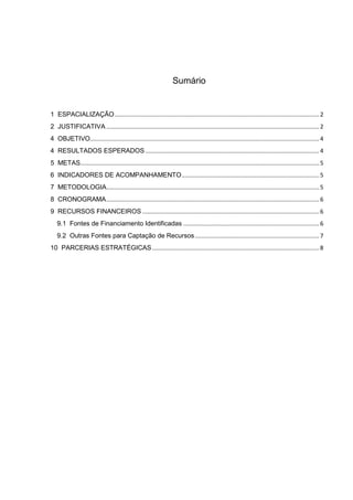 Sumário


1 ESPACIALIZAÇÃO ............................................................................................................................. 2
2 JUSTIFICATIVA .................................................................................................................................. 2
4 OBJETIVO............................................................................................................................................ 4
4 RESULTADOS ESPERADOS .......................................................................................................... 4
5 METAS.................................................................................................................................................. 5
6 INDICADORES DE ACOMPANHAMENTO .................................................................................... 5
7 METODOLOGIA.................................................................................................................................. 5
8 CRONOGRAMA .................................................................................................................................. 6
9 RECURSOS FINANCEIROS ............................................................................................................ 6
   9.1 Fontes de Financiamento Identificadas ................................................................................... 6
   9.2 Outras Fontes para Captação de Recursos ............................................................................ 7
10 PARCERIAS ESTRATÉGICAS ...................................................................................................... 8
 