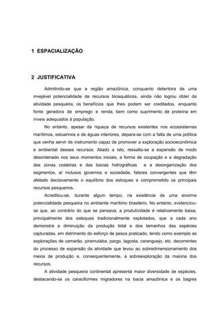 1 ESPACIALIZAÇÃO




2 JUSTIFICATIVA

     Admitindo-se que a região amazônica, conquanto detentora de uma
invejável potencialidade de recursos bioaquáticos, ainda não logrou obter da
atividade pesqueira, os benefícios que lhes podem ser creditados, enquanto
fonte geradora de emprego e renda, bem como suprimento de proteína em
níveis adequados à população.
     No entanto, apesar da riqueza de recursos existentes nos ecossistemas
marítimos, estuarinos e de águas interiores, depara-se com a falta de uma política
que venha servir de instrumento capaz de promover a exploração socioeconômica
e ambiental desses recursos. Aliado a isto, ressalta-se a expansão de modo
desordenado nos seus momentos iniciais, a forma de ocupação e a degradação
das zonas costeiras e das bacias hidrográficas         e a desorganização dos
segmentos, aí inclusos governos e sociedade, fatores convergentes que têm
afetado decisivamente o equilíbrio dos estoques e comprometido os principais
recursos pesqueiros.
     Acreditou-se, durante algum tempo, na existência de uma enorme
potencialidade pesqueira no ambiente marítimo brasileiro. No entanto, evidenciou-
se que, ao contrário do que se pensava, a produtividade é relativamente baixa,
principalmente dos estoques tradicionalmente explotados, que a cada ano
demonstra a diminuição da produção total e dos tamanhos das espécies
capturadas, em detrimento do esforço de pesca praticado, tendo como exemplo as
explorações de camarão, piramutaba, pargo, lagosta, caranguejo, etc. decorrentes
do processo de expansão da atividade que levou ao sobredimensionamento dos
meios de produção e, consequentemente, à sobreexploração da maioria dos
recursos.
     A atividade pesqueira continental apresenta maior diversidade de espécies,
destacando-se os caraciformes migradores na bacia amazônica e os bagres
 