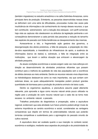 Portfólio de Projetos Estratégicos-PRDA
                Programa Pesca e Aquicultura. Projeto: Rede de Pesca e Aquicultura da Amazônia-REPAQ

(também migradores) no estuário amazônico e na calha Solimões-Amazonas, como
principais itens de produção. Entretanto, as pescarias desenvolvidas nessas áreas
se defrontam com uma série de dificuldades, provocadas muitas das vezes pela
insuficiência de informações e de conhecimento do manejo desses recursos, o que
tem contribuído sobremaneira com a redução dos estoques com perfil comercial,
haja vista as capturas não obedecerem os atributos da legislação pertinente e em
conseqüência demonstrarem a cada período das pescarias a redução do tamanho
das espécies de pescado com fortes tendências ao desaparecimento das mesmas.
      Acrescente-se a isto, a fragmentada ação gestora dos governos, a
desorganização dos atores produtivos, a falta de pesquisa, a preparação de mão-
de-obra especializada, a inexistência de infraestrutura de apoio, a ausência de
informações (banco de dados) e, sobretudo, a falta de integração entre as
instituições,    que levam a caótica situação que entravam a alavancagem da
atividade pesqueira.
      As atuais condições econômicas e sociais exigem cada vez mais esforços em
direção ao desenvolvimento de atividades produtivas eficientes que possam
contribuir para a melhoria da qualidade de vida das populações sem a ocorrência
de efeitos danosos ao meio ambiente. Dentre os recursos naturais vivos disponíveis
os hidrobiológicos destacam-se como os mais importantes, vez que contam com
extensas áreas, as quais adequadamente manejadas podem produzir grandes
quantidades de biomassa para a produção de proteína animal e de baixo custo.
      Dentre os organismos aquáticos, a piscicultura assume papel altamente
relevante, pois aproveita a água como recurso natural ainda pouco utilizada na
região para a produção de outro recurso natural que a cada dia se torna mais
escasso no ambiente natural, o pescado.
      Trabalhos produzidos de diagnósticos e prospecção, sobre a aquicultura
regional, evidenciam que esta atividade num futuro próximo poderá atingir níveis de
extrema importância ao cenário econômico e social, consideradas as vantagens
comparativas que dispõe em termos de potencialidades naturais que poderão
torná-las competitivas e sustentáveis para o agronegócio do pescado oriundo de
cultivo racional.
      A aquicultura deve ser avaliada quanto a sua inserção no contexto social,
econômico e ecológico, mediante seus aspectos de produção e de produtividade do

                                                                                                       3
 