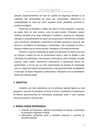 Portfólio de Projetos Estratégicos-PRDA
              Programa Pesca e Aquicultura. Projeto: Rede de Pesca e Aquicultura da Amazônia-REPAQ

 pescado, fundamentalmente em face da questão da segurança alimentar e da
 satisfação das necessidades de renda das comunidades, refletindo-se na
 sustentabilidade do setor tais como: equidade social, viabilidade econômica e
 prudência ecológica.
      Várias são as entidades e órgãos que atuam no setor pesqueiro e aqüícola,
 na região, tanto do setor público, como do setor privado. Entretanto, mesmo
 existindo afinidade entre estas instituições é evidente a ausência de integração,
 interação e compartilhamento de ações que proporcionem melhoria das condições
 sócio, econômica, tecnológica e ambiental da atividade pesqueira e aqüícola. Isto
 deve-se a inexistência de articulação e coordenação, fato constatado em todo e
 qualquer trabalho que se venha executar, interagindo multi-institucionalmente.
      Portanto, é urgente a efetivação de ações que aproximem os atores, para que
 se verifique o estado da arte do conhecimento sobre o setor na Região e para
 internalizar nas instituições e nas pessoas a convicção do valor estratégico da ação
 conjunta. Assim sendo, mecanismos institucionais e operacionais devem ser
 apresentados, a fim de que se criem oportunidades de acordos de cooperação
 entre os órgãos das esferas governamentais e não governamentais, possibilitando
 a execução de ações integradas e participativas, interagindo com os beneficiários
 diretos das referidas ações.



3 OBJETIVO

      Implantar uma rede colaborativa com os principais agentes ligados ao setor
pesqueiro e aquícola da Amazônia, de modo a prover a sociedade civil organizada e
as esferas governamentais de informações atualizadas sobre o setor (estoque,
recursos pesqueiros, barreiras etc).



4 RESULTADOS ESPERADOS
       Sindicato de Produtores; Colônias; Associações de Pescas e Aquicultura
        da Amazônia integradas na Rede.
       Informações semestrais sobre a atividade pesqueira e aquícola da
        Amazônia geradas


                                                                                                     4
 