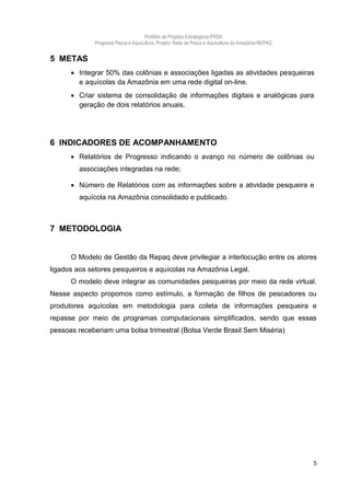 Portfólio de Projetos Estratégicos-PRDA
             Programa Pesca e Aquicultura. Projeto: Rede de Pesca e Aquicultura da Amazônia-REPAQ


5 METAS
       Integrar 50% das colônias e associações ligadas as atividades pesqueiras
        e aquícolas da Amazônia em uma rede digital on-line.
       Criar sistema de consolidação de informações digitais e analógicas para
        geração de dois relatórios anuais.




6 INDICADORES DE ACOMPANHAMENTO
       Relatórios de Progresso indicando o avanço no número de colônias ou
        associações integradas na rede;

       Número de Relatórios com as informações sobre a atividade pesqueira e
        aquícola na Amazônia consolidado e publicado.



7 METODOLOGIA


      O Modelo de Gestão da Repaq deve privilegiar a interlocução entre os atores
ligados aos setores pesqueiros e aquícolas na Amazônia Legal.
      O modelo deve integrar as comunidades pesqueiras por meio da rede virtual.
Nesse aspecto propomos como estímulo, a formação de filhos de pescadores ou
produtores aquícolas em metodologia para coleta de informações pesqueira e
repasse por meio de programas computacionais simplificados, sendo que essas
pessoas receberiam uma bolsa trimestral (Bolsa Verde Brasil Sem Miséria)




                                                                                                    5
 