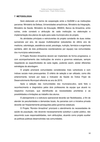Portfólio de Projetos Estratégicos-PRDA
                            Programa Saúde -. Projeto: Rondon Amazônia


7 METODOLOGIA

      Será elaborado um termo de cooperação entre a SUDAM e as instituições
parceiras: Ministério da Defesa, Universidades amazônicas, Ministério da Integração,
Ministério da Saúde, Ministério da Educação, BNDES, Banco da Amazônia, entre
outras, onde constará a atribuição de cada instituição na elaboração e
implementação dos planos de ação para cada município-alvo do projeto.
      As atividades principais e estruturantes do projeto constarão de duas visitas
quinzenais por ano, de equipe multidisciplinar (estudantes do último ano de
medicina, odontologia, assistência social, psicologia, nutrição, farmácia e engenharia
sanitária, além de dois professores coordenadores por equipe) nas comunidades
dos municípios selecionados.
      O Projeto Rondon Amazônia deverá ser implantado de forma progressiva, e
com acompanhamento das instituições de ensino e governos estaduais, sempre
respeitando as especificidades de cada região, podendo assim, adotar diferentes
estratégias de abordagem.
      O projeto priorizará comunidades consideradas mais vulneráveis e com
índices sociais mais preocupantes. O critério de seleção a ser utilizado, como dito
anteriormente, tomará por base o Indicador de Saúde do Índice Firjan de
Desenvolvimento Municipal referente ao ano de 2010.
      Após a seleção das /comunidades dos municípios-alvo, será feito o
reconhecimento e diagnóstico pelos dois professores da equipe que atuará no
respectivo   município,   que   identificarão        as     necessidades   prioritárias   e   as
possibilidades e limitações ao trabalho dos alunos.
      O planejamento e a estrutura operacional deverão ser flexibilizados, a fim de
atender às peculiaridades e demandas locais. As parcerias com a iniciativa privada
deverão ser freqüentemente perseguidas pelos governos estaduais.
      O Projeto “Rondon Amazônia” priorizará o atendimento às necessidades de
saúde da população, não devendo necessariamente substituir o poder público, não
assumindo suas responsabilidades, nem atribuições, atuando como projeto auxiliar
as políticas públicas desenvolvidas nas comunidades.




                                                                                              10
 