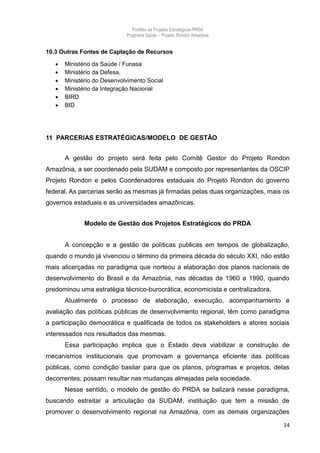 Portfólio de Projetos Estratégicos-PRDA
                             Programa Saúde -. Projeto: Rondon Amazônia


10.3 Outras Fontes de Captação de Recursos

      Ministério da Saúde / Funasa
      Ministério da Defesa,
      Ministério do Desenvolvimento Social
      Ministério da Integração Nacional
      BIRD
      BID




11 PARCERIAS ESTRATÉGICAS/MODELO DE GESTÃO


       A gestão do projeto será feita pelo Comitê Gestor do Projeto Rondon
Amazônia, a ser coordenado pela SUDAM e composto por representantes da OSCIP
Projeto Rondon e pelos Coordenadores estaduais do Projeto Rondon do governo
federal. As parcerias serão as mesmas já firmadas pelas duas organizações, mais os
governos estaduais e as universidades amazônicas.


              Modelo de Gestão dos Projetos Estratégicos do PRDA


       A concepção e a gestão de políticas publicas em tempos de globalização,
quando o mundo já vivenciou o término da primeira década do século XXI, não estão
mais alicerçadas no paradigma que norteou a elaboração dos planos nacionais de
desenvolvimento do Brasil e da Amazônia, nas décadas de 1960 a 1990, quando
predominou uma estratégia técnico-burocrática, economicista e centralizadora.
       Atualmente o processo de elaboração, execução, acompanhamento e
avaliação das políticas públicas de desenvolvimento regional, têm como paradigma
a participação democrática e qualificada de todos os stakeholders e atores sociais
interessados nos resultados das mesmas.
       Essa participação implica que o Estado deva viabilizar a construção de
mecanismos institucionais que promovam a governança eficiente das políticas
públicas, como condição basilar para que os planos, programas e projetos, delas
decorrentes, possam resultar nas mudanças almejadas pela sociedade.
       Nesse sentido, o modelo de gestão do PRDA se balizará nesse paradigma,
buscando estreitar a articulação da SUDAM, instituição que tem a missão de
promover o desenvolvimento regional na Amazônia, com as demais organizações

                                                                                14
 