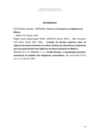 Portfólio de Projetos Estratégicos-PRDA
                             Programa Saúde -. Projeto: Rondon Amazônia




                                      REFERÊNCIAS


CELENTANO, Danielle; VERÍSSIMO, Adalberto A Amazônia e os Objetivos do
Milênio
. – Belém, PA: Imazon, 2007.
Região Norte/ [Organização] PNUD, IDHS/PUC Minas, UFPA. – Belo Horizonte:
PUC Minas Virtual, 2007. 209p. – (Coleção de estudos regionais sobre os
objetivos de desenvolvimento do milênio da Rede de Laboratórios Acadêmicos
para Acompanhamento dos Objetivos de Desenvolvimento do Milênio)
SANTOS, M. S. S.; MENDES, I. A. C. Projeto Rondon: a metodologia educativo-
assistencial de trabalho dos estagiários universitários. Esc. Anna Nery R Enf,
v.9, n.1, p.124-137, 2005.




                                                                            18
 