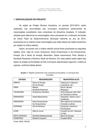 Portfólio de Projetos Estratégicos-PRDA
                              Programa Saúde -. Projeto: Rondon Amazônia




1 ESPACIALIZAÇÃO DO PROJETO


       As ações do Projeto Rondon Amazônia, no período 2012-2015, serão
realizadas   nas    comunidades       dos      municípios         amazônicos      pertencentes    às
mesorregiões socialmente mais vulneráveis da Amazônia brasileira. O indicador
utilizado para determinar as mesorregiões mais vulneráveis foi o Indicador de Saúde
do Índice Firjan de Desenvolvimento Municipal referente ao ano de 2010,
priorizando-se no máximo duas mesorregiões que estão abaixo da média amazônica
por estado no índice referido.
       Assim, de acordo com o critério referido acima foram priorizadas as seguintes
regiões: Acre: Vale do Juruá; Amazonas: Norte Amazonense e Sul Amazonense;
Amapá: Sul e Norte do Amapá; Maranhão: Oeste maranhense; Pará: Marajó e
Nordeste Paraense e Roraima: Norte de Roraima. Em cada estado serão objeto das
ações do projeto comunidades de três municípios selecionados segundo o critério já
exposto, conforme tabela abaixo:


         Quadro 1 Regiões socialmente mais vulneráveis da Amazônia e municípios-alvo
                                        do projeto.

       ESTADO                    MESORREGIÃO                               MUNICÍPIOS-ALVO
AMAPÁ                   Norte do Amapá                                Oiapoque e Calçoene
                        Sul do Amapá                                  Laranjal do Jarí
PARÁ                    Marajó                                        Soure, Breves
                        Nordeste Paraense                             Bragança
TOCANTINS               Oriental do Tocantins                         Porto Nacional, São Félix
                                                                      do Tocantins e Almas
MARANHÃO                Oeste Maranhense                              Imperatriz, Santa Luzia e
                                                                      Açailândia
AMAZONAS                Norte Amazonense                              São Gabriel da Cachoeira
                        Sul Amazonense                                Humaitá e Lábrea
RORAIMA                 Sul de Roraima                                Caracaraí, Iracema e
                                                                      Rorainópolis
ACRE                    Vale do Juruá                                 Cruzeiro do Sul, Tarauacá
                                                                      e Feijó
MATO GROSSO             Nordeste Matogrossense                        Barra do Garças
RONDÔNIA                Madeira-Guaporé                               Guajará-Mirim
Fontes: IBGE; FIRJAN.


                                                                                                   2
 