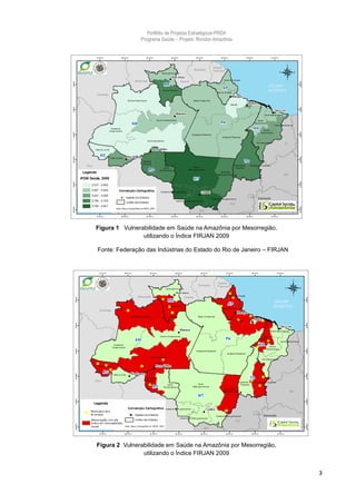 Portfólio de Projetos Estratégicos-PRDA
               Programa Saúde -. Projeto: Rondon Amazônia




Figura 1 Vulnerabilidade em Saúde na Amazônia por Mesorregião,
                utilizando o Índice FIRJAN 2009

Fonte: Federação das Indústrias do Estado do Rio de Janeiro – FIRJAN




Figura 2 Vulnerabilidade em Saúde na Amazônia por Mesorregião,
                utilizando o Índice FIRJAN 2009


                                                                       3
 
