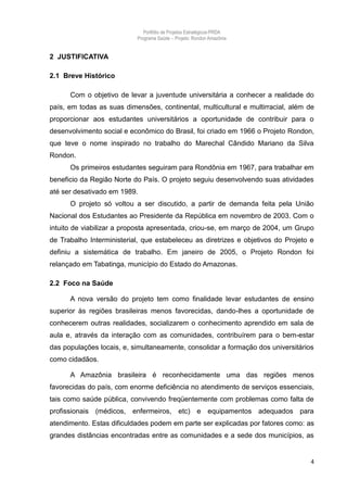 Portfólio de Projetos Estratégicos-PRDA
                           Programa Saúde -. Projeto: Rondon Amazônia


2 JUSTIFICATIVA

2.1 Breve Histórico

      Com o objetivo de levar a juventude universitária a conhecer a realidade do
país, em todas as suas dimensões, continental, multicultural e multirracial, além de
proporcionar aos estudantes universitários a oportunidade de contribuir para o
desenvolvimento social e econômico do Brasil, foi criado em 1966 o Projeto Rondon,
que teve o nome inspirado no trabalho do Marechal Cândido Mariano da Silva
Rondon.
      Os primeiros estudantes seguiram para Rondônia em 1967, para trabalhar em
beneficio da Região Norte do País. O projeto seguiu desenvolvendo suas atividades
até ser desativado em 1989.
      O projeto só voltou a ser discutido, a partir de demanda feita pela União
Nacional dos Estudantes ao Presidente da República em novembro de 2003. Com o
intuito de viabilizar a proposta apresentada, criou-se, em março de 2004, um Grupo
de Trabalho Interministerial, que estabeleceu as diretrizes e objetivos do Projeto e
definiu a sistemática de trabalho. Em janeiro de 2005, o Projeto Rondon foi
relançado em Tabatinga, município do Estado do Amazonas.

2.2 Foco na Saúde

      A nova versão do projeto tem como finalidade levar estudantes de ensino
superior às regiões brasileiras menos favorecidas, dando-lhes a oportunidade de
conhecerem outras realidades, socializarem o conhecimento aprendido em sala de
aula e, através da interação com as comunidades, contribuírem para o bem-estar
das populações locais, e, simultaneamente, consolidar a formação dos universitários
como cidadãos.

      A Amazônia brasileira é reconhecidamente uma das regiões menos
favorecidas do país, com enorme deficiência no atendimento de serviços essenciais,
tais como saúde pública, convivendo freqüentemente com problemas como falta de
profissionais (médicos, enfermeiros, etc) e equipamentos adequados para
atendimento. Estas dificuldades podem em parte ser explicadas por fatores como: as
grandes distâncias encontradas entre as comunidades e a sede dos municípios, as


                                                                                   4
 