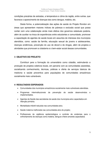 Portfólio de Projetos Estratégicos-PRDA
                              Programa Saúde -. Projeto: Rondon Amazônia


condições precárias de estradas, a temperatura e clima da região, entre outras, que
favorece o aparecimento de doenças tais como dengue, malária, etc.

       Desta forma, a potencialização das ações de saúde do Projeto Rondon em
áreas que apresentem maiores índices de pobreza e exclusão social que possa
contar com uma colaboração ainda mais efetiva dos governos estaduais poderia,
além de auxiliar na troca de experiências entre estudantes e comunidade, promover
a capacitação de agentes de saúde locais em assuntos de interesse dos municípios
atendidos, como: saúde da família, educação sexual de jovens e adolescentes,
doenças endêmicas, prevenção do uso de álcool e de drogas, além de projetos e
atividades que promovam a cidadania e o bem-estar social dessas comunidades.



3 OBJETIVO DO PROJETO

       Contribuir para a formação do universitário como cidadão, estimulando a
produção de projetos coletivos locais, em parceria com as comunidades assistidas,
socializando conhecimento, técnicas, práticas e oferta de serviços básicos de
medicina e saúde preventiva para populações de comunidades amazônicas
socialmente mais vulneráveis.



4 RESULTADOS ESPERADOS
      Comunidades dos municípios amazônicos socialmente mais vulneráveis atendidas.

      Programas interinstitucionais        de     prevenção         de    saúde   desenvolvidos   e
       implementados.

      Agentes de Saúde das secretarias de saúde dos municípios-alvo capacitados em
       Atenção primária.

      Mortalidade infantil reduzida nas comunidades-alvo.

      Saúde materna melhorada nas comunidades-alvo do projeto;

      Profissionais de vigilância epidemiológica e controle de endemias para o
       enfrentamento de doenças como malária, dengue e febre amarela capacitados




                                                                                                   5
 