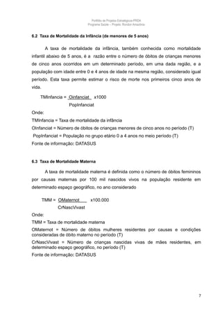 Portfólio de Projetos Estratégicos-PRDA
                              Programa Saúde -. Projeto: Rondon Amazônia


6.2 Taxa de Mortalidade da Infância (de menores de 5 anos)


         A taxa de mortalidade da infância, também conhecida como mortalidade
infantil abaixo de 5 anos, é a razão entre o número de óbitos de crianças menores
de cinco anos ocorridos em um determinado período, em uma dada região, e a
população com idade entre 0 e 4 anos de idade na mesma região, considerado igual
período. Esta taxa permite estimar o risco de morte nos primeiros cinco anos de
vida.

    TMInfancia = Oinfanciat        x1000
                    PopInfanciat
Onde:
TMInfancia = Taxa de mortalidade da infância
OInfanciat = Número de óbitos de crianças menores de cinco anos no período (T)
PopInfanciat = População no grupo etário 0 a 4 anos no meio período (T)
Fonte de informação: DATASUS


6.3 Taxa de Mortalidade Materna

         A taxa de mortalidade materna é definida como o número de óbitos femininos
por causas maternas por 100 mil nascidos vivos na população residente em
determinado espaço geográfico, no ano considerado

        TMM = OMaternot        x100.000
               CrNascVivast
Onde:
TMM = Taxa de mortalidade materna
OMaternot = Número de óbitos mulheres residentes por causas e condições
consideradas de óbito materno no período (T)
CrNascVivast = Número de crianças nascidas vivas de mães residentes, em
determinado espaço geográfico, no período (T)
Fonte de informação: DATASUS




                                                                                  7
 